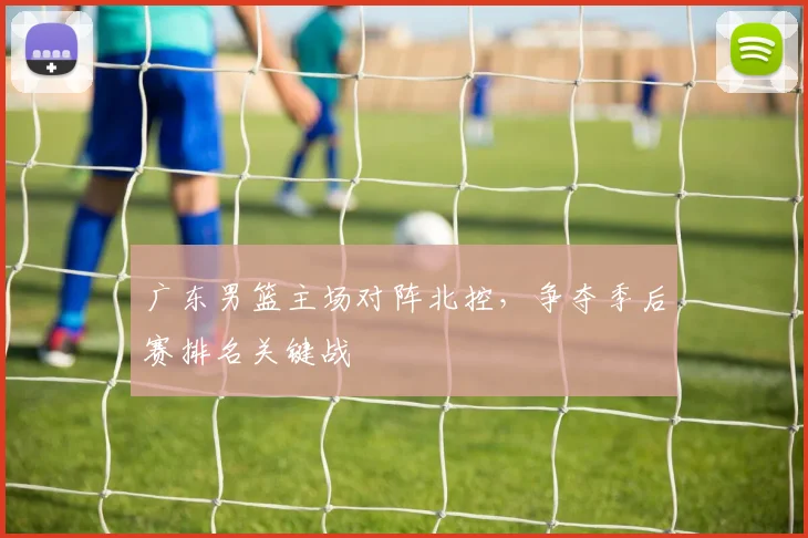 广东男篮主场对阵北控，争夺季后赛排名关键战