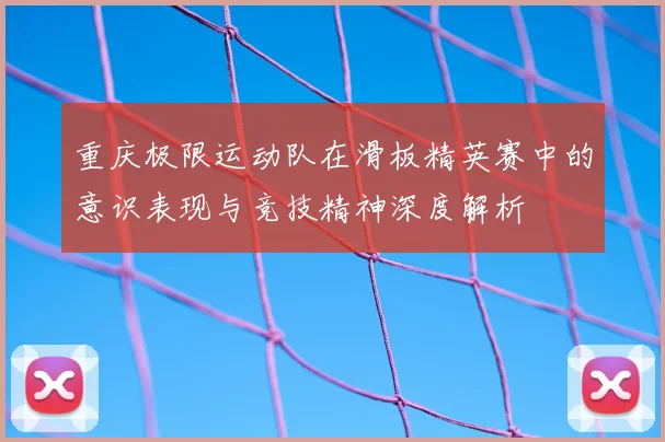 重庆极限运动队在滑板精英赛中的意识表现与竞技精神深度解析