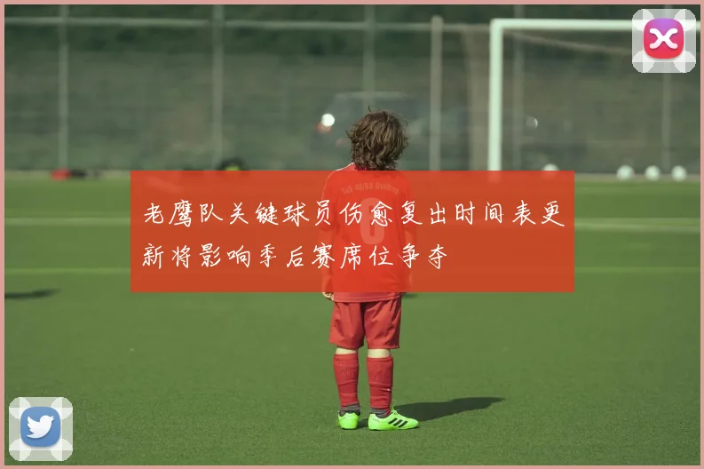 老鹰队关键球员伤愈复出时间表更新将影响季后赛席位争夺