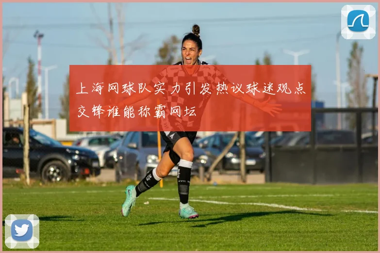 上海网球队实力引发热议球迷观点交锋谁能称霸网坛