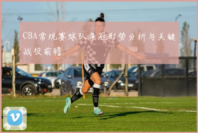 CBA常规赛球队争冠形势分析与关键战役前瞻