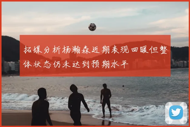 拓媒分析杨瀚森近期表现回暖但整体状态仍未达到预期水平