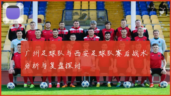 广州足球队与西安足球队赛后战术分析与复盘探讨
