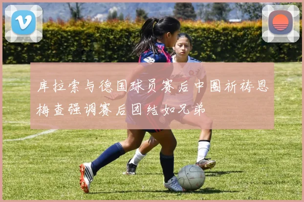 库拉索与德国球员赛后中圈祈祷恩梅查强调赛后团结如兄弟