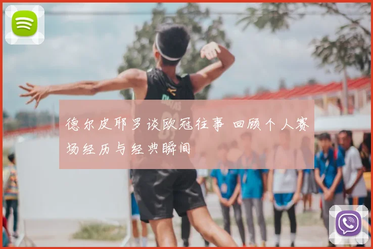 德尔皮耶罗谈欧冠往事 回顾个人赛场经历与经典瞬间
