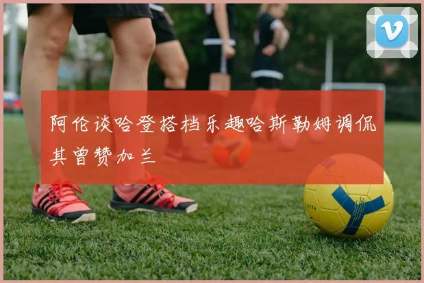阿伦谈哈登搭档乐趣哈斯勒姆调侃其曾赞加兰