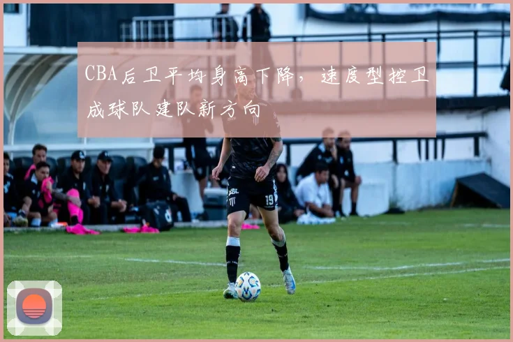 CBA后卫平均身高下降，速度型控卫成球队建队新方向