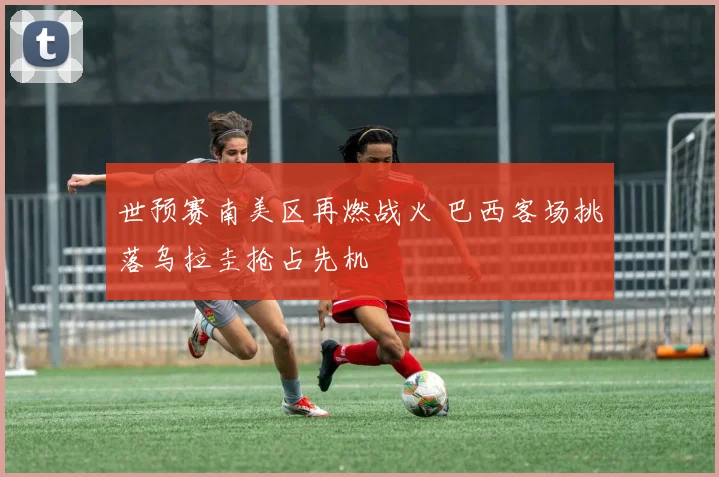 世预赛南美区再燃战火 巴西客场挑落乌拉圭抢占先机