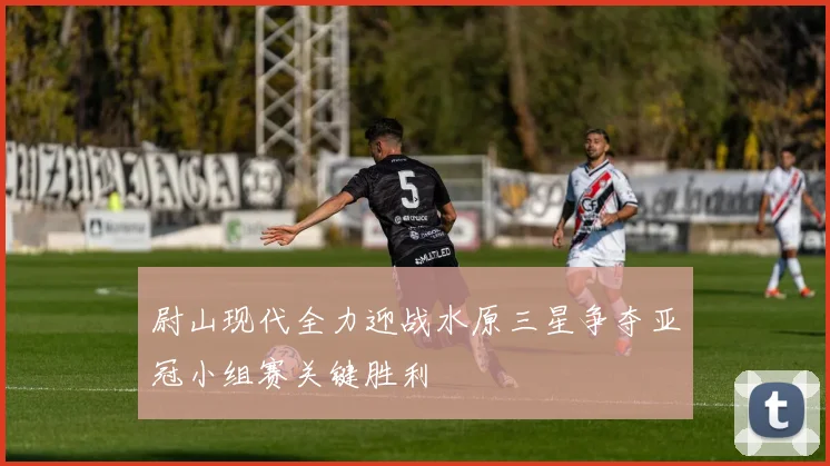 尉山现代全力迎战水原三星争夺亚冠小组赛关键胜利