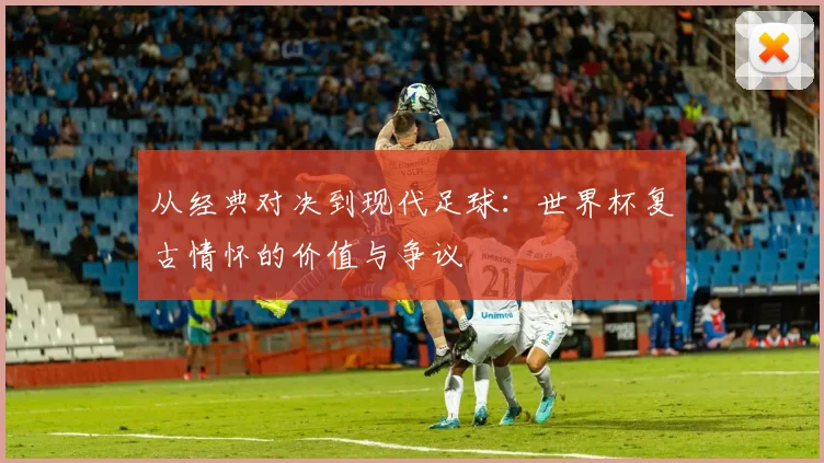 从经典对决到现代足球:世界杯复古情怀的价值与争议