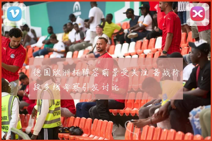 德国欧洲杯阵容前景受关注 备战阶段多线考察引发讨论