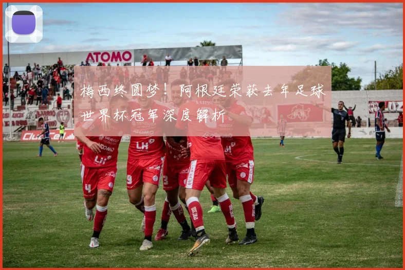 梅西终圆梦！阿根廷荣获去年足球世界杯冠军深度解析
