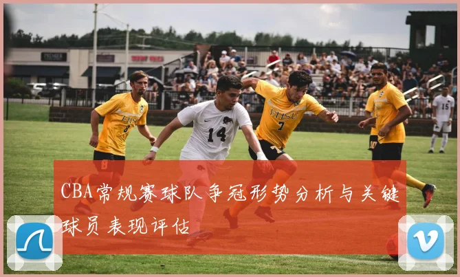 CBA常规赛球队争冠形势分析与关键球员表现评估
