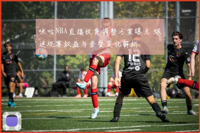 咪咕NBA直播收费调整方案曝光 球迷观赛权益与套餐变化解析