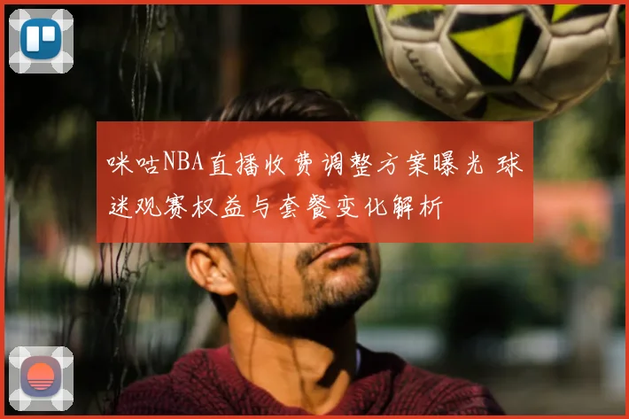 咪咕NBA直播收费调整方案曝光 球迷观赛权益与套餐变化解析