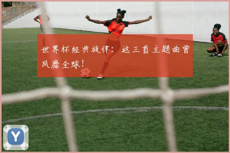 世界杯经典旋律：这三首主题曲曾风靡全球！