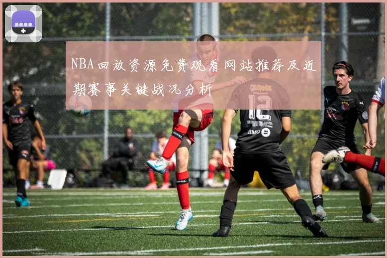 NBA回放资源免费观看网站推荐及近期赛事关键战况分析