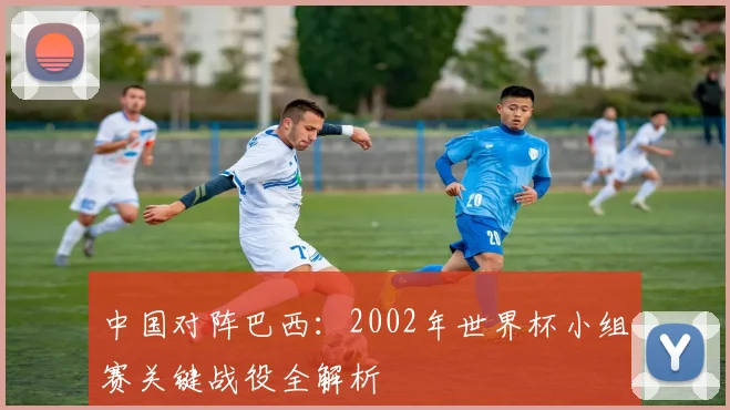 中国对阵巴西:2002年世界杯小组赛关键战役全解析