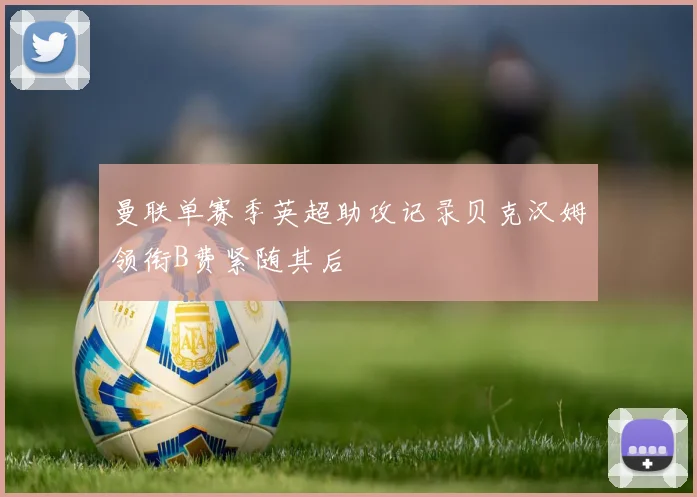 曼联单赛季英超助攻记录贝克汉姆领衔B费紧随其后