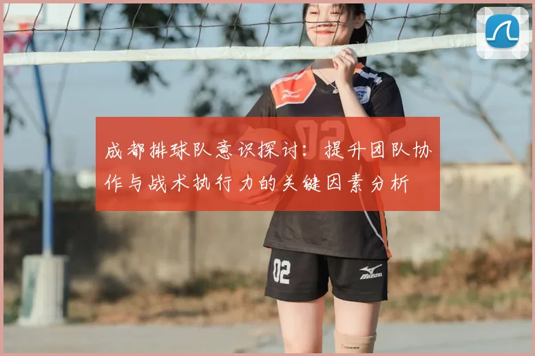 成都排球队意识探讨：提升团队协作与战术执行力的关键因素分析