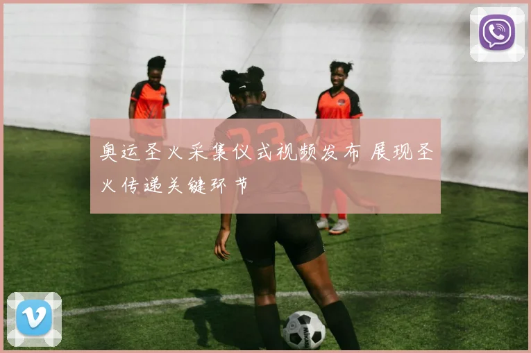奥运圣火采集仪式视频发布 展现圣火传递关键环节