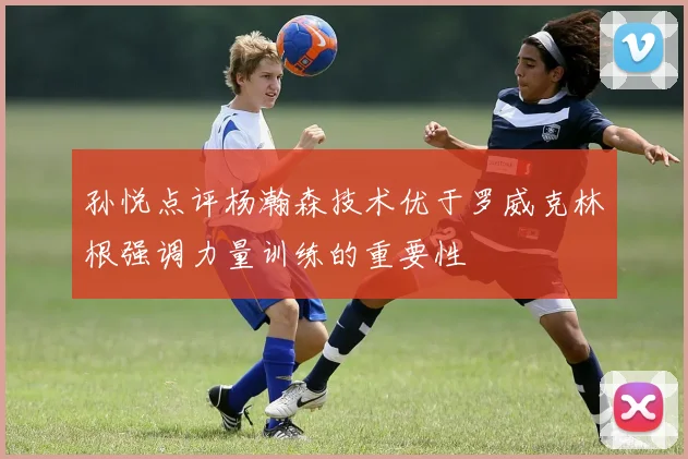 孙悦点评杨瀚森技术优于罗威克林根强调力量训练的重要性