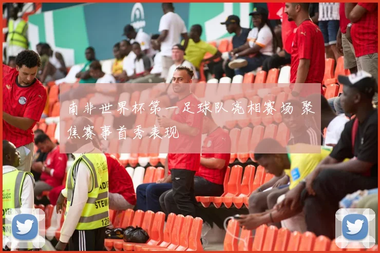 南非世界杯第一足球队亮相赛场 聚焦赛事首秀表现