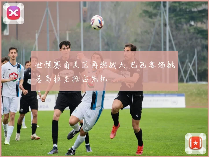 世预赛南美区再燃战火 巴西客场挑落乌拉圭抢占先机