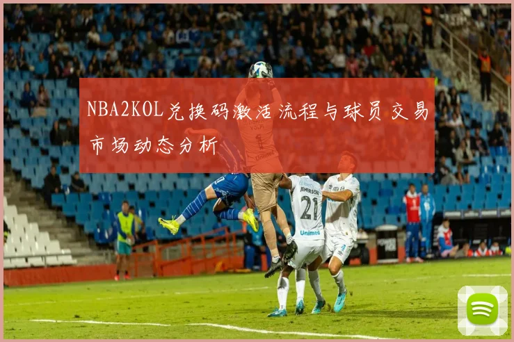 NBA2KOL兑换码激活流程与球员交易市场动态分析