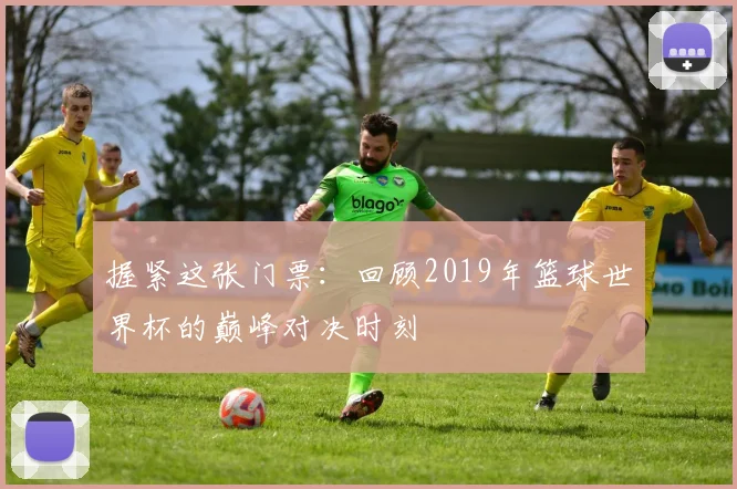 握紧这张门票：回顾2019年篮球世界杯的巅峰对决时刻