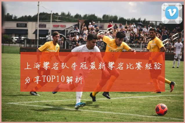 上海攀岩队夺冠最新攀岩比赛经验分享TOP10解析