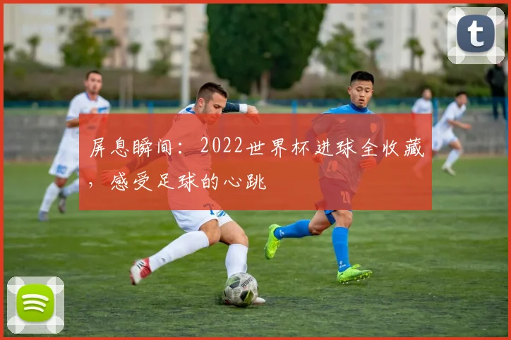 屏息瞬间：2022世界杯进球全收藏，感受足球的心跳