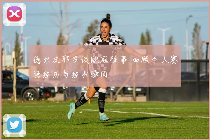 德尔皮耶罗谈欧冠往事 回顾个人赛场经历与经典瞬间