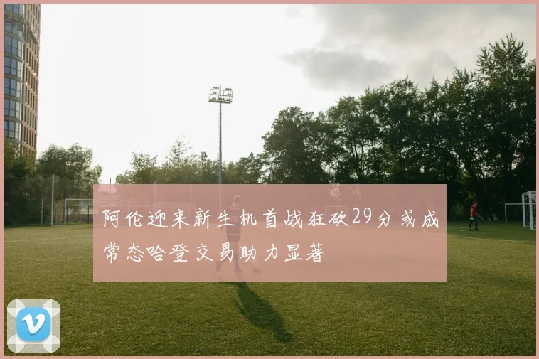 阿伦迎来新生机首战狂砍29分或成常态哈登交易助力显著
