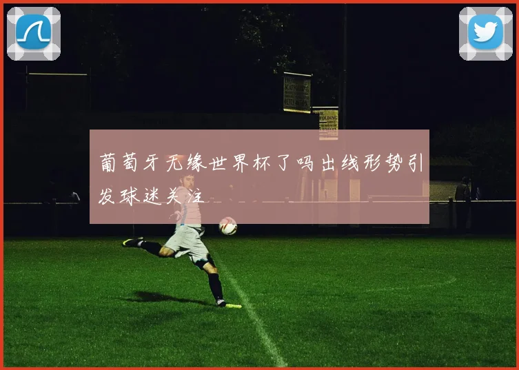 葡萄牙无缘世界杯了吗出线形势引发球迷关注