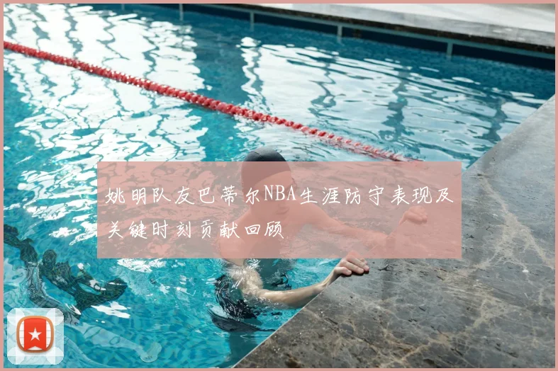 姚明队友巴蒂尔NBA生涯防守表现及关键时刻贡献回顾