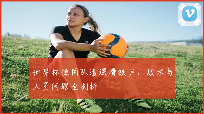 世界杯德国队遭遇滑铁卢，战术与人员问题全剖析