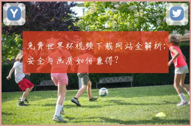 免费世界杯视频下载网站全解析：安全与画质如何兼得？