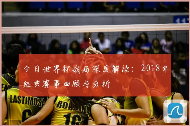 今日世界杯战局深度解读:2018年经典赛事回顾与分析