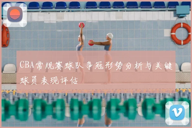CBA常规赛球队争冠形势分析与关键球员表现评估
