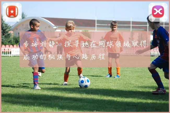 专访刘静：探寻她在网球领域取得成功的秘诀与心路历程