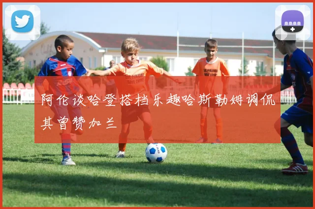 阿伦谈哈登搭档乐趣哈斯勒姆调侃其曾赞加兰