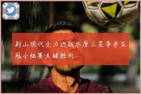 尉山现代全力迎战水原三星争夺亚冠小组赛关键胜利