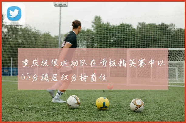 重庆极限运动队在滑板精英赛中以63分稳居积分榜首位