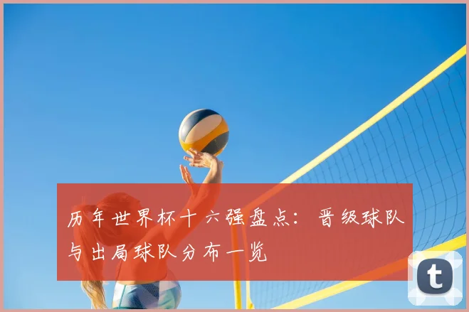 历年世界杯十六强盘点：晋级球队与出局球队分布一览