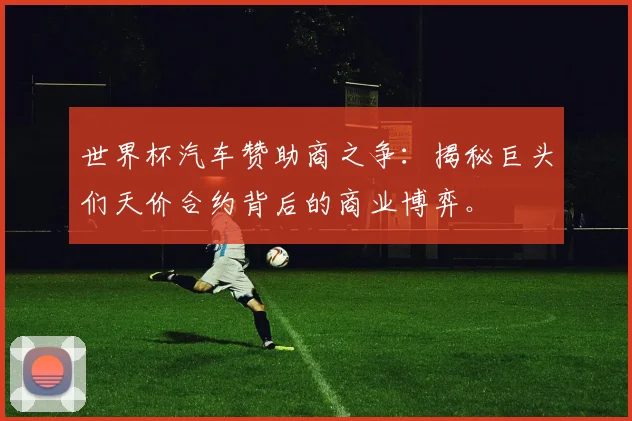 世界杯汽车赞助商之争：揭秘巨头们天价合约背后的商业博弈。