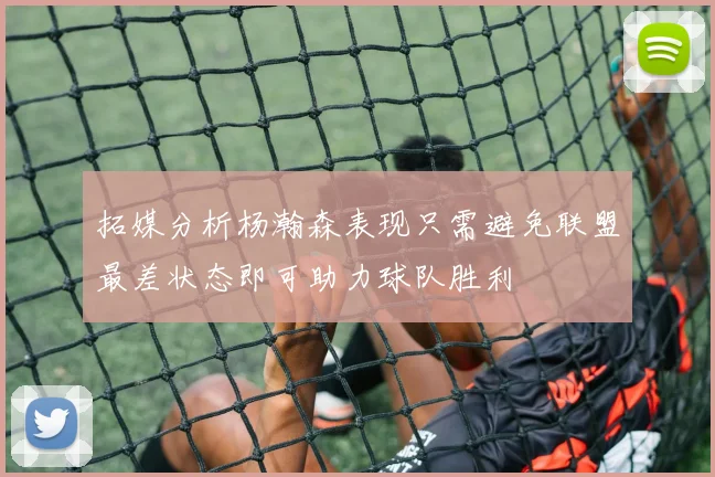 拓媒分析杨瀚森表现只需避免联盟最差状态即可助力球队胜利