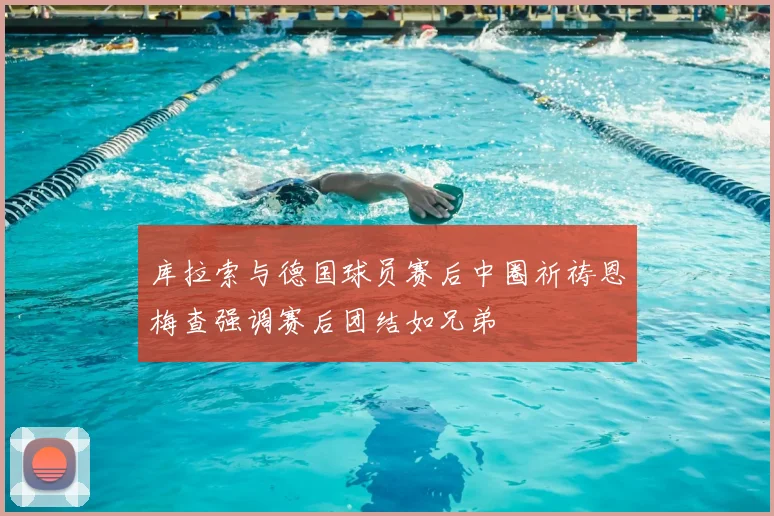 库拉索与德国球员赛后中圈祈祷恩梅查强调赛后团结如兄弟