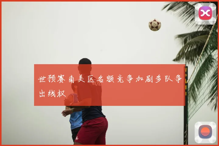 世预赛南美区名额竞争加剧多队争出线权