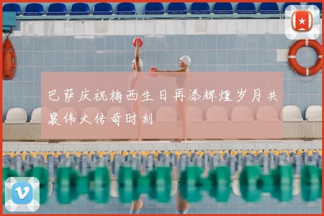 巴萨庆祝梅西生日再添辉煌岁月共襄伟大传奇时刻